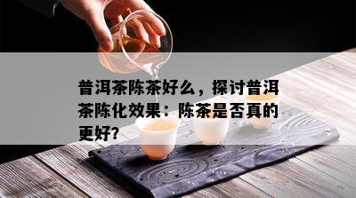 普洱茶陈茶好么，探讨普洱茶陈化效果：陈茶是否真的更好？