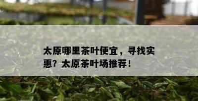 太原哪里茶叶便宜，寻找实惠？太原茶叶场推荐！