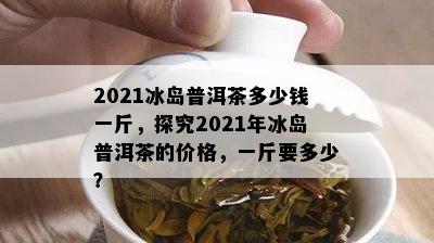 2021冰岛普洱茶多少钱一斤，探究2021年冰岛普洱茶的价格，一斤要多少？