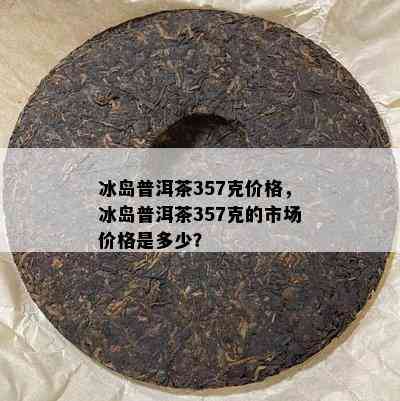 冰岛普洱茶357克价格，冰岛普洱茶357克的市场价格是多少？