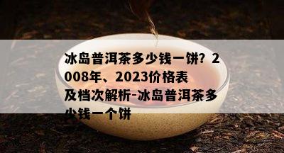 冰岛普洱茶多少钱一饼？2008年、2023价格表及档次解析-冰岛普洱茶多少钱一个饼