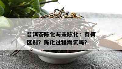 普洱茶陈化与未陈化：有何区别？陈化过程需氧吗？