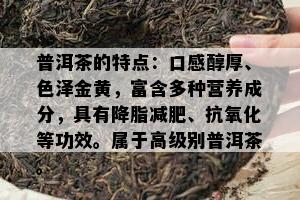 普洱茶的特点：口感醇厚、色泽金黄，富含多种营养成分，具有降脂减肥、抗氧化等功效。属于高级别普洱茶。