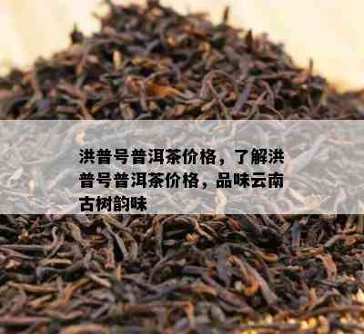 洪普号普洱茶价格，了解洪普号普洱茶价格，品味云南古树韵味