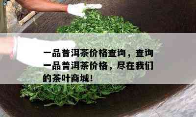 一品普洱茶价格查询，查询一品普洱茶价格，尽在我们的茶叶商城！