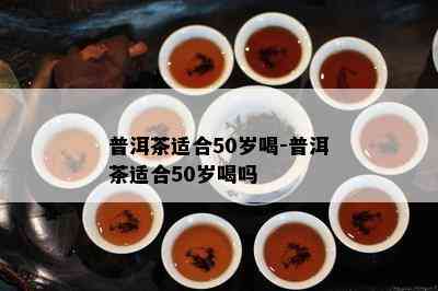 普洱茶适合50岁喝-普洱茶适合50岁喝吗