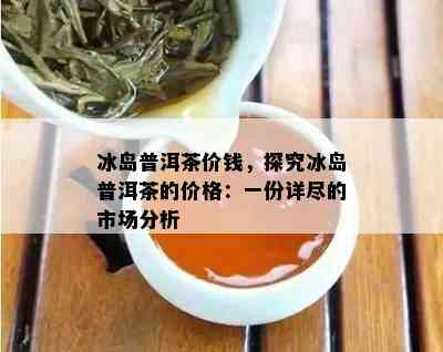 冰岛普洱茶价钱，探究冰岛普洱茶的价格：一份详尽的市场分析