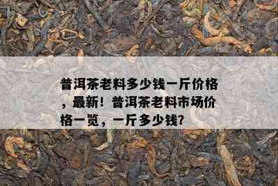 普洱茶老料多少钱一斤价格，最新！普洱茶老料市场价格一览，一斤多少钱？