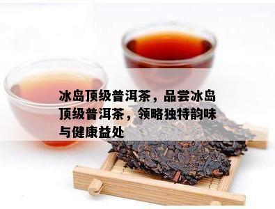 冰岛顶级普洱茶，品尝冰岛顶级普洱茶，领略独特韵味与健康益处