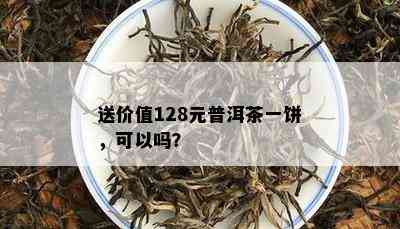 送价值128元普洱茶一饼，可以吗？