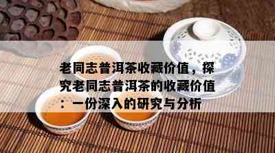 老同志普洱茶收藏价值，探究老同志普洱茶的收藏价值：一份深入的研究与分析