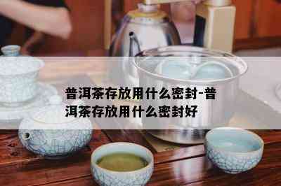 普洱茶存放用什么密封-普洱茶存放用什么密封好