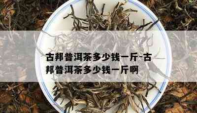 古邦普洱茶多少钱一斤-古邦普洱茶多少钱一斤啊