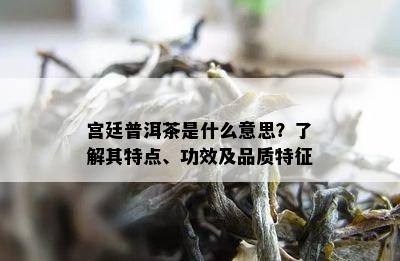 宫廷普洱茶是什么意思？了解其特点、功效及品质特征