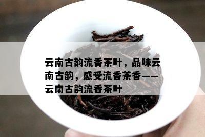 云南古韵流香茶叶，品味云南古韵，感受流香茶香——云南古韵流香茶叶