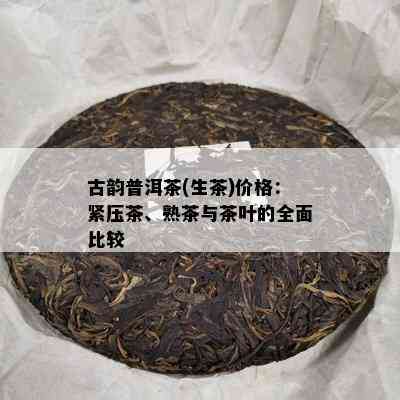 古韵普洱茶(生茶)价格：紧压茶、熟茶与茶叶的全面比较