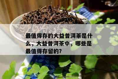 最值得存的大益普洱茶是什么，大益普洱茶中，哪些是最值得存留的？