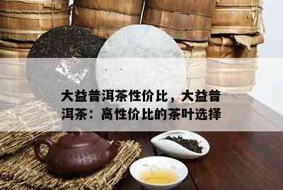 大益普洱茶性价比，大益普洱茶：高性价比的茶叶选择