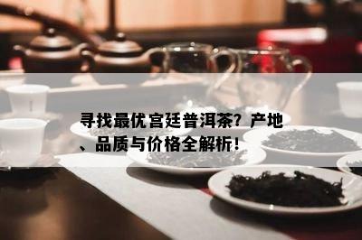 寻找更优宫廷普洱茶？产地、品质与价格全解析！