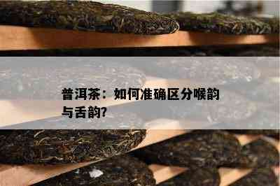 普洱茶：如何准确区分喉韵与舌韵？