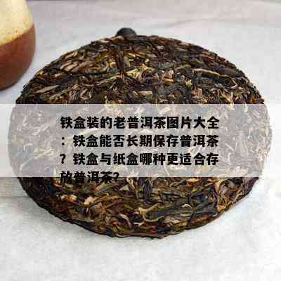 铁盒装的老普洱茶图片大全：铁盒能否长期保存普洱茶？铁盒与纸盒哪种更适合存放普洱茶？