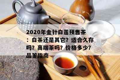 2020年金针白莲预售茶：白茶还是其它？适合久存吗？高端茶吗？价格多少？品鉴指南