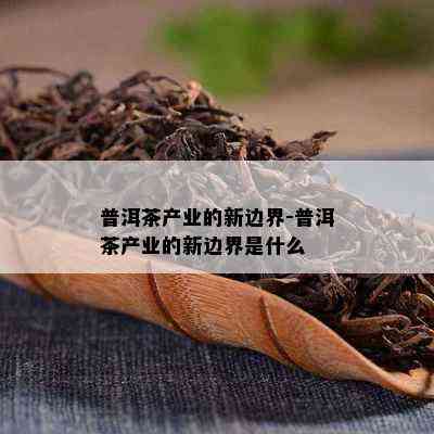 普洱茶产业的新边界-普洱茶产业的新边界是什么