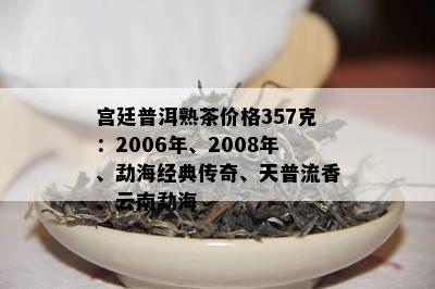 宫廷普洱熟茶价格357克：2006年、2008年、勐海经典传奇、天普流香、云南勐海