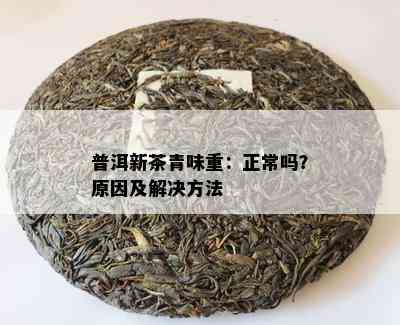 普洱新茶青味重：正常吗？原因及解决方法