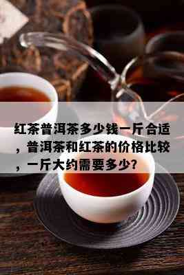 红茶普洱茶多少钱一斤合适，普洱茶和红茶的价格比较，一斤大约需要多少？