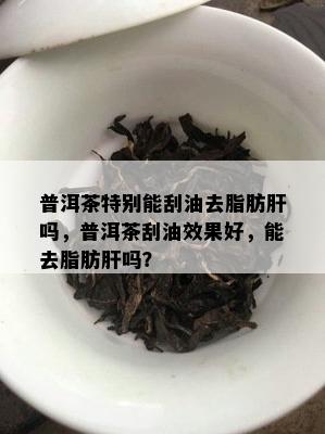 普洱茶特别能刮油去脂肪肝吗，普洱茶刮油效果好，能去脂肪肝吗？