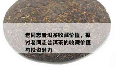 老同志普洱茶收藏价值，探讨老同志普洱茶的收藏价值与投资潜力