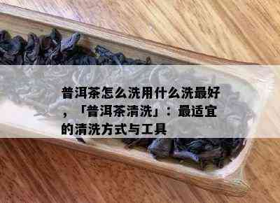 普洱茶怎么洗用什么洗更好，「普洱茶清洗」：最适宜的清洗方式与工具