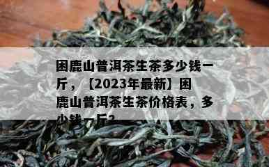 困鹿山普洱茶生茶多少钱一斤，【2023年最新】困鹿山普洱茶生茶价格表，多少钱一斤？