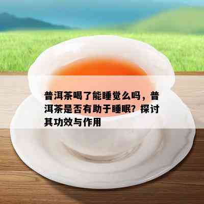 普洱茶喝了能睡觉么吗，普洱茶是否有助于睡眠？探讨其功效与作用