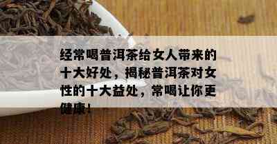 经常喝普洱茶给女人带来的十大好处，揭秘普洱茶对女性的十大益处，常喝让你更健康！