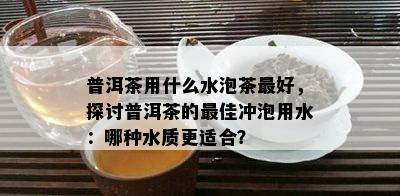 普洱茶用什么水泡茶更好，探讨普洱茶的更佳冲泡用水：哪种水质更适合？