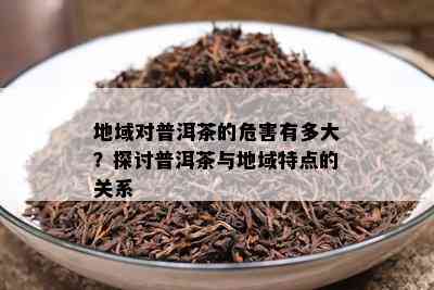 地域对普洱茶的危害有多大？探讨普洱茶与地域特点的关系