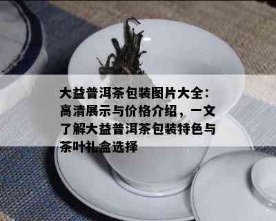 大益普洱茶包装图片大全：高清展示与价格介绍，一文了解大益普洱茶包装特色与茶叶礼盒选择