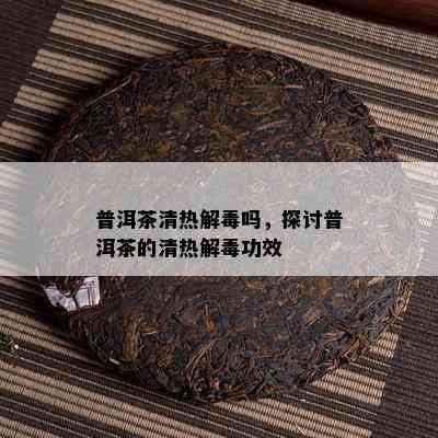 普洱茶清热解吗，探讨普洱茶的清热解功效