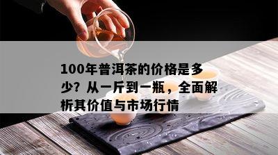 100年普洱茶的价格是多少？从一斤到一瓶，全面解析其价值与市场行情