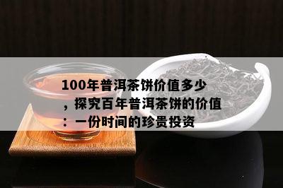 100年普洱茶饼价值多少，探究百年普洱茶饼的价值：一份时间的珍贵投资