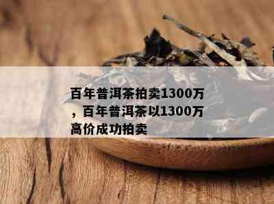 百年普洱茶拍卖1300万，百年普洱茶以1300万高价成功拍卖