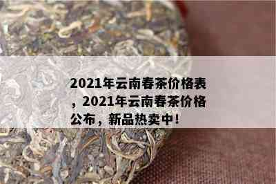 2021年云南春茶价格表，2021年云南春茶价格公布，新品热卖中！