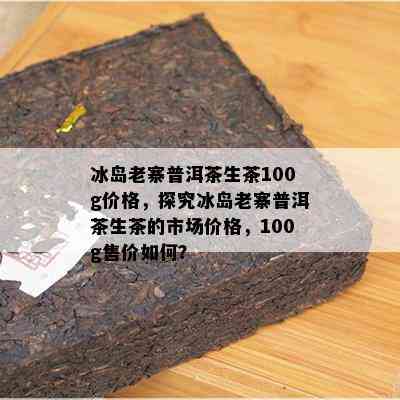 冰岛老寨普洱茶生茶100g价格，探究冰岛老寨普洱茶生茶的市场价格，100g售价如何？