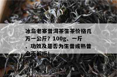 冰岛老寨普洱茶生茶价格几万一公斤？100g、一斤、功效及是否为生普或熟普全面解析！