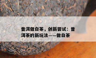 普洱做白茶，创新尝试：普洱茶的新玩法——做白茶