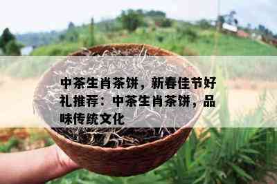 中茶生肖茶饼，新春佳节好礼推荐：中茶生肖茶饼，品味传统文化