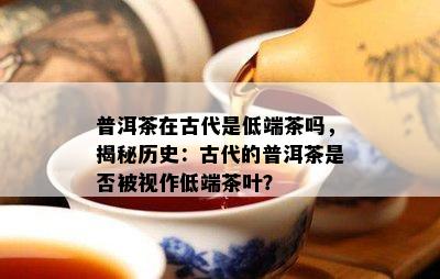 普洱茶在古代是低端茶吗，揭秘历史：古代的普洱茶是否被视作低端茶叶？