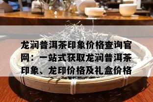 龙润普洱茶印象价格查询官网：一站式获取龙润普洱茶印象、龙印价格及礼盒价格